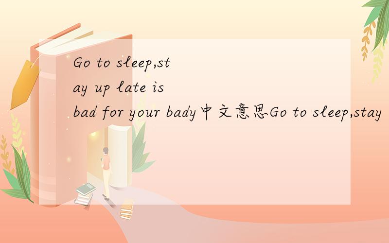 Go to sleep,stay up late is bad for your bady中文意思Go to sleep,stay up late is bad for your bady速求此句中文意思