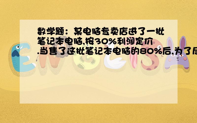 数学题：某电脑专卖店进了一批笔记本电脑,按30%利润定价.当售了这批笔记本电脑的80%后,为了尽早售完,为了尽早售完,专卖店把余下的笔记本电脑按定价的一半出售.售完后专卖店实际获得利