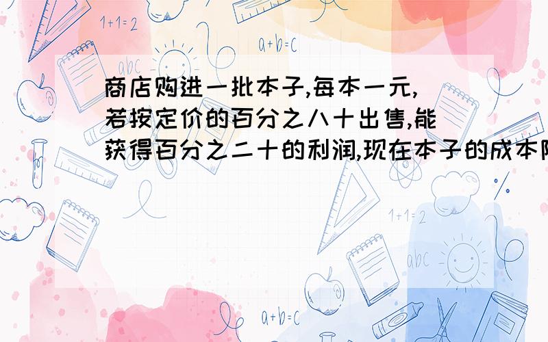 商店购进一批本子,每本一元,若按定价的百分之八十出售,能获得百分之二十的利润,现在本子的成本降低,按原定价的百分之七十出售,仍能获得百分之五十的利润,则现在这种本子进价每本多少