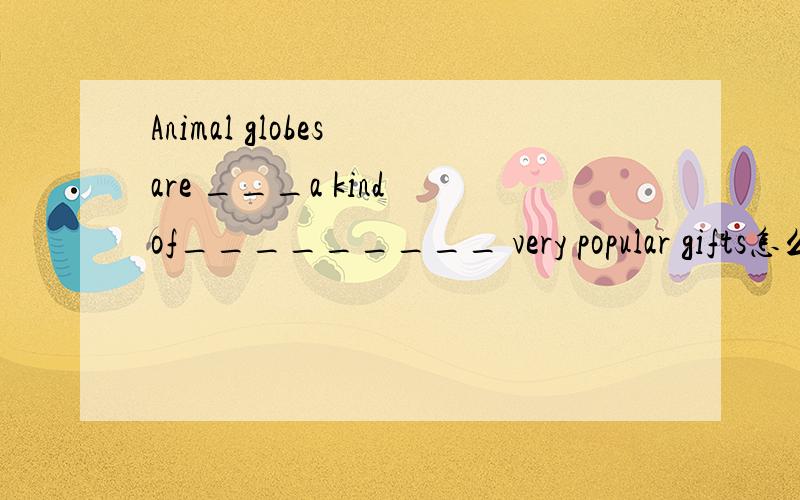 Animal globes are ___a kind of_________ very popular gifts怎么翻译呢?
