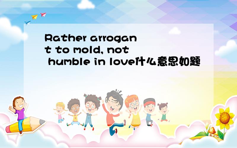 Rather arrogant to mold, not humble in love什么意思如题