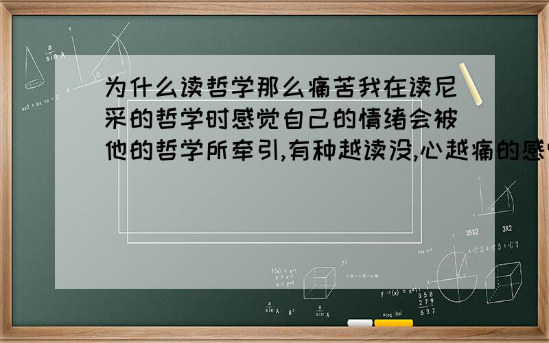 为什么读哲学那么痛苦我在读尼采的哲学时感觉自己的情绪会被他的哲学所牵引,有种越读没,心越痛的感觉.因为会觉得,他在写哲学的东西时,会全面的剖析自己与人生,所以会觉得这样的思考