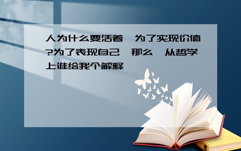 人为什么要活着,为了实现价值?为了表现自己,那么,从哲学上谁给我个解释