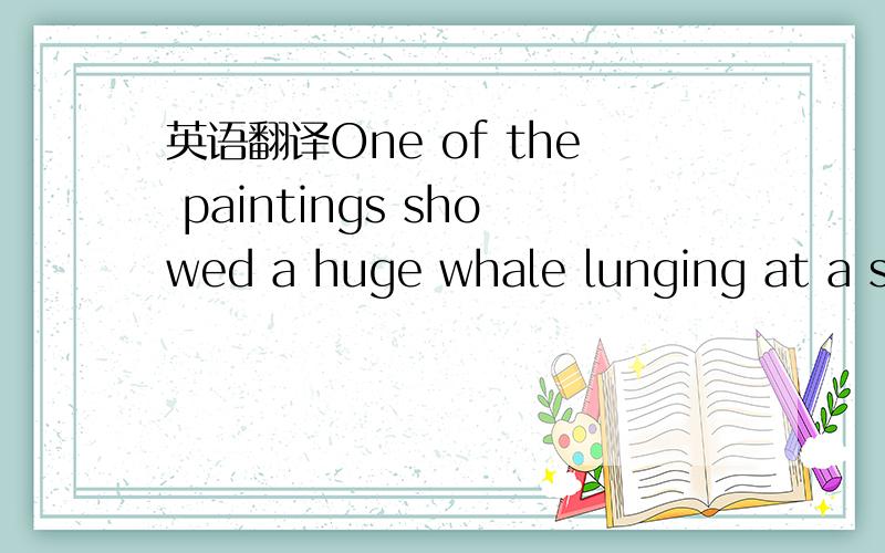 英语翻译One of the paintings showed a huge whale lunging at a small boat of fisherman.是说：鲸鱼被渔夫刺在船头吗?理解不了这个画面,我又觉得应该是说：鲸鱼扑向小船中的渔夫