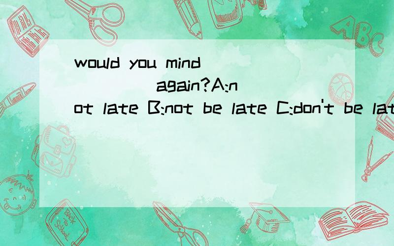 would you mind ____again?A:not late B:not be late C:don't be late D:latewould you mind ____again?       A:not late   B:not be late   C:don't be late  D:late    期末考试的题  就在B 和C这两个选  哪个?真的没分了