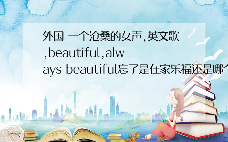 外国 一个沧桑的女声,英文歌,beautiful,always beautiful忘了是在家乐福还是哪个购物的地方听到的了.一个很嘶哑沧桑的声音,应该是女的吧,唱的歌.歌词里应该是会一直重复beautiful,always beautiful.谁