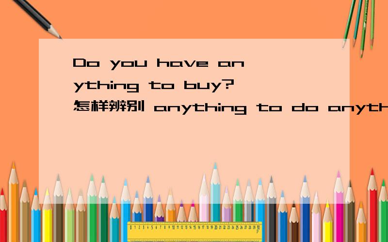 Do you have anything to buy?怎样辨别 anything to do anything to be done?例如Mom,I'll go to the supermarket .Do you have anything ____?No,darling.Please come back soonA.to buy B.to be bought为什么选A不选B?