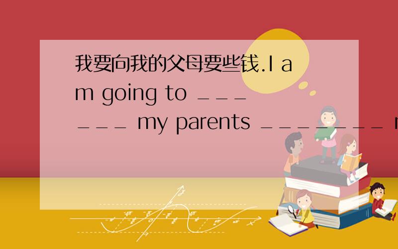 我要向我的父母要些钱.I am going to ______ my parents _______ money.请向他要那本书。Please ______ him _______ the book.