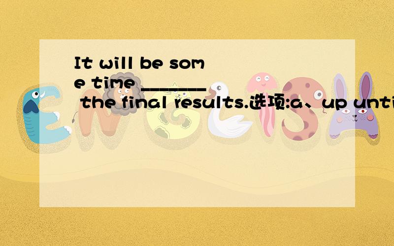 It will be some time _______ the final results.选项:a、up until they know b、before they know c、up to the time they are able to know d、until they know.选哪个?为什么?请分析并翻译整句