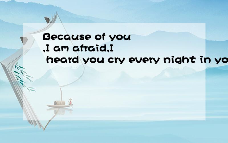 Because of you,I am afraid,I heard you cry every night in your sleep .