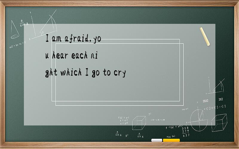 I am afraid,you hear each night which I go to cry