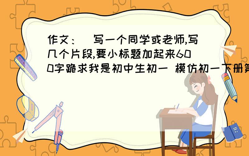 作文：（写一个同学或老师,写几个片段,要小标题加起来600字跪求我是初中生初一 模仿初一下册第10课邓稼先的格式写答得好加100