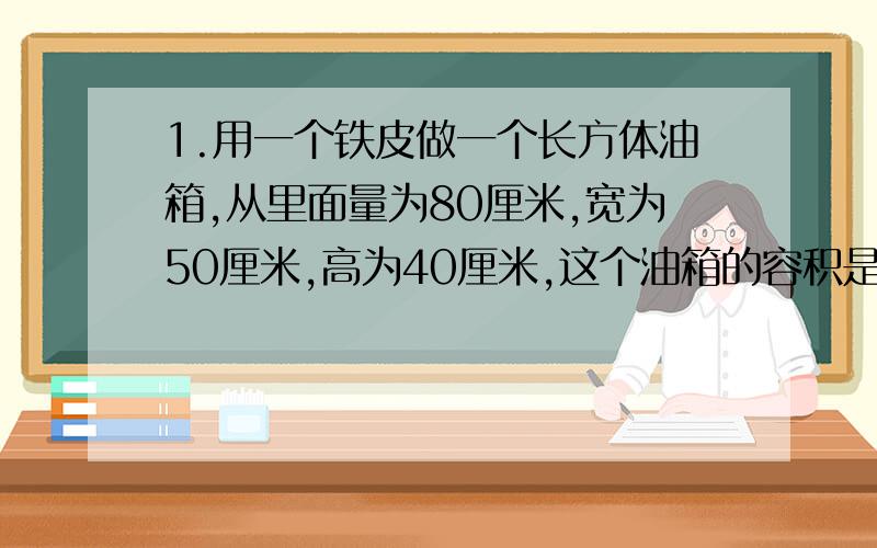 1.用一个铁皮做一个长方体油箱,从里面量为80厘米,宽为50厘米,高为40厘米,这个油箱的容积是多少升?2.在一个长为60厘米,宽为35厘米的长方形铁皮的四角分别剪下四个边长为5厘米的正方形,让后