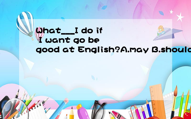 What___I do if I want go be good at English?A.may B.should C.can D.have