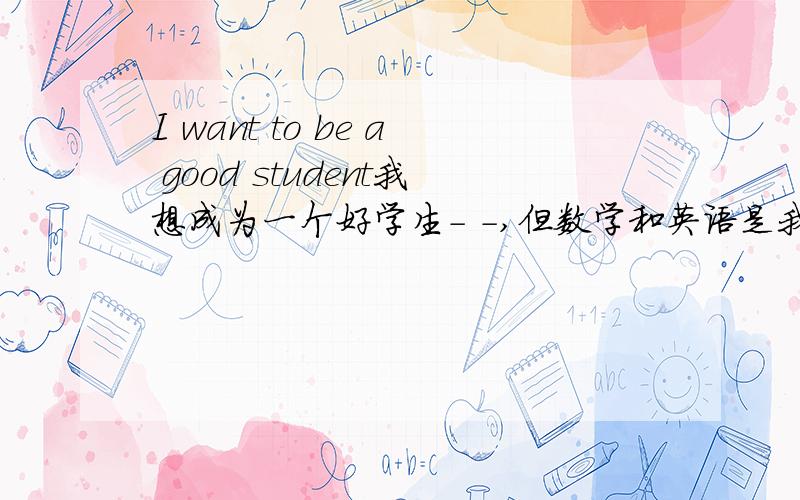 I want to be a good student我想成为一个好学生- -,但数学和英语是我最大的障碍,数学我听得懂,有些较难的题我有时也会做（记住:是“有时”）,学得懂,但是学不精,这是我的缺陷,英语就更不用说