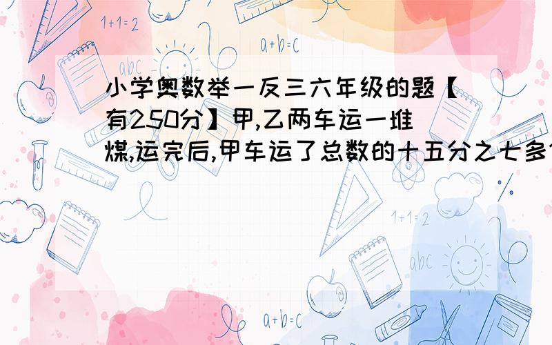 小学奥数举一反三六年级的题【有250分】甲,乙两车运一堆煤,运完后,甲车运了总数的十五分之七多12顿,比乙车多运二分之一,甲车运了多少吨?【好的追加】错了,是有200分