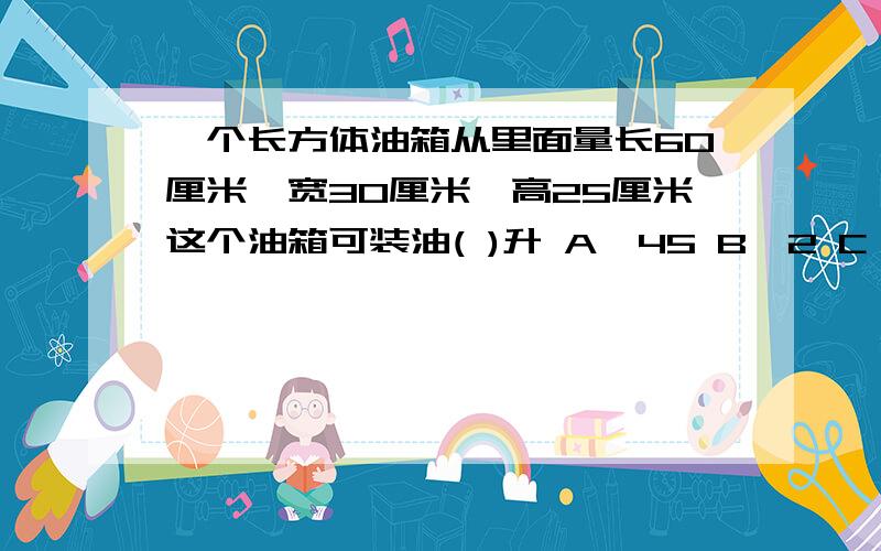 一个长方体油箱从里面量长60厘米,宽30厘米,高25厘米这个油箱可装油( )升 A、45 B、2 C、450