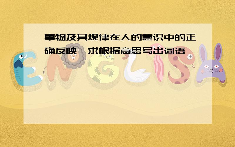 事物及其规律在人的意识中的正确反映—求根据意思写出词语,