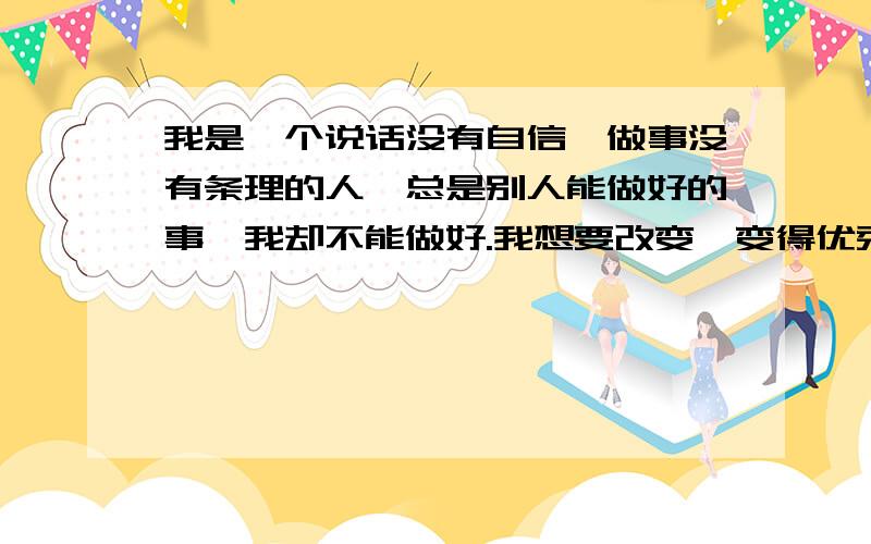 我是一个说话没有自信,做事没有条理的人,总是别人能做好的事,我却不能做好.我想要改变,变得优秀.其实跟我平时的习惯和做事的方法有关,要改要慢慢来,我知道.但是总会影响工作,怎么样,