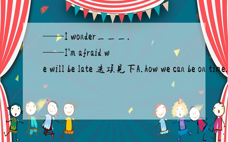 ——I wonder___.——I'm afraid we will be late 选项见下A.how we can be on time.B.what we are going to do .C.why we get to school late .D.if we will arrive at the meeting on time.