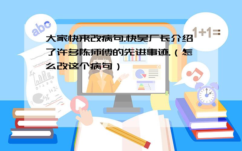 大家快来改病句.快吴厂长介绍了许多陈师傅的先进事迹.（怎么改这个病句）