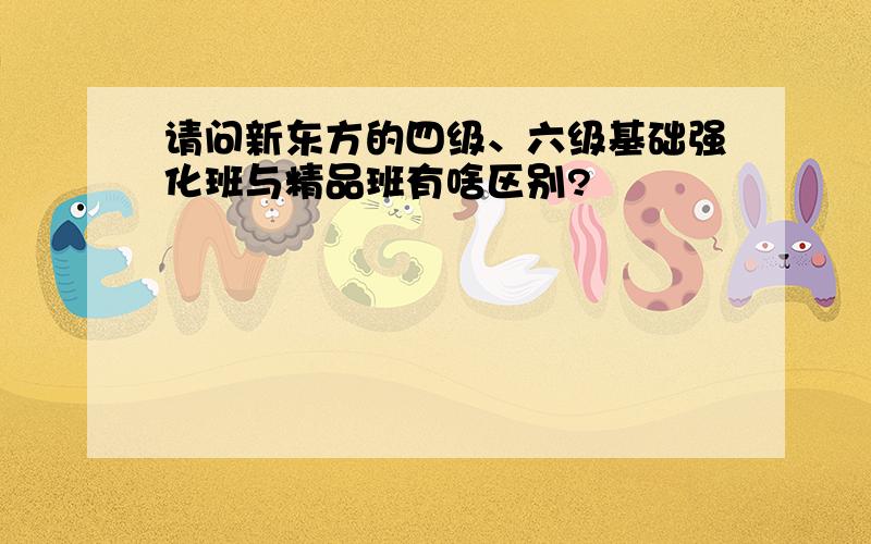 请问新东方的四级、六级基础强化班与精品班有啥区别?