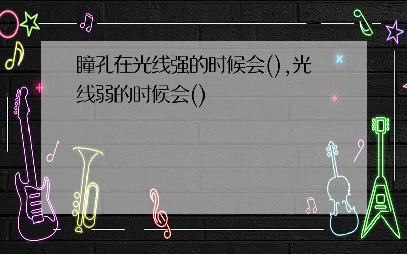 瞳孔在光线强的时候会(),光线弱的时候会()