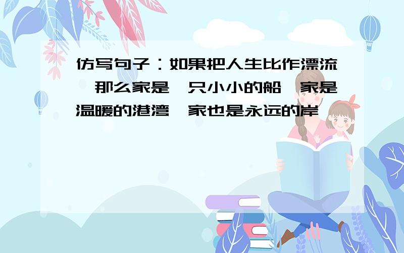 仿写句子：如果把人生比作漂流,那么家是一只小小的船,家是温暖的港湾,家也是永远的岸