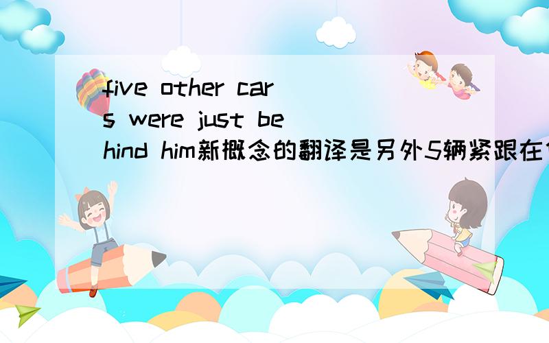 five other cars were just behind him新概念的翻译是另外5辆紧跟在他后面我想问问just是怎么个用法 我看翻译也没有紧跟着的意思啊 就没有挨近的意思 为什么书上都那么翻译?