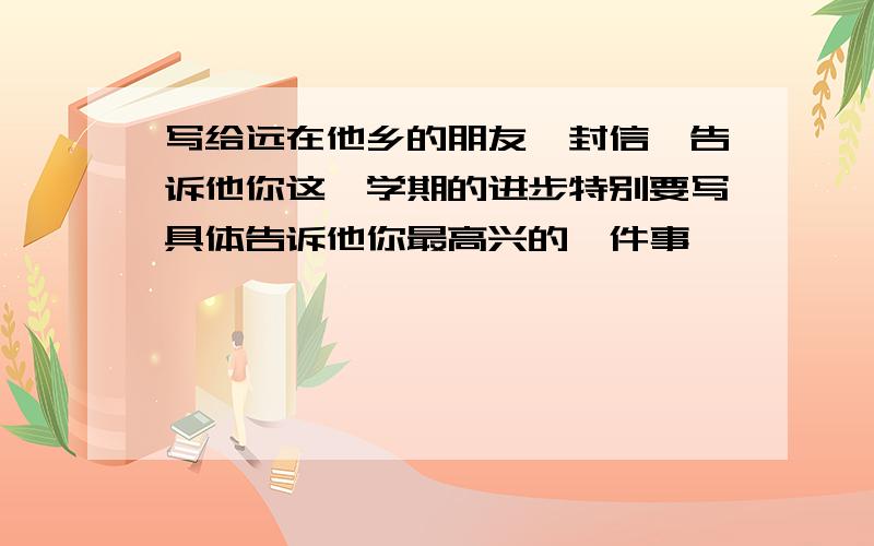 写给远在他乡的朋友一封信,告诉他你这一学期的进步特别要写具体告诉他你最高兴的一件事