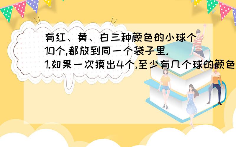 有红、黄、白三种颜色的小球个10个,都放到同一个袋子里.1.如果一次摸出4个,至少有几个球的颜色相同?2.如果一次摸出7个,至少有几个球的颜色相同?3.如果一次摸出10个,至少有几个求颜色相同