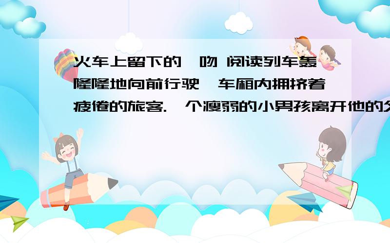 火车上留下的一吻 阅读列车轰隆隆地向前行驶,车厢内拥挤着疲倦的旅客.一个瘦弱的小男孩离开他的父亲,无所顾忌地在大人们的腿一间穿梭了一阵.靠窗口坐着的人（极、 级）不情愿地挪出