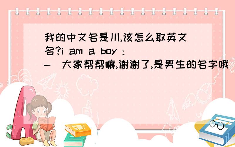 我的中文名是川,该怎么取英文名?i am a boy :-)大家帮帮嘛,谢谢了,是男生的名字哦