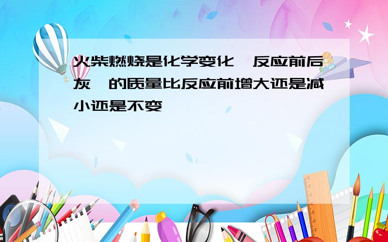 火柴燃烧是化学变化,反应前后灰烬的质量比反应前增大还是减小还是不变