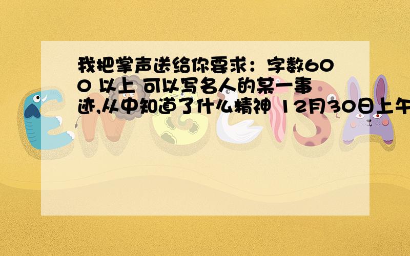 我把掌声送给你要求：字数600 以上 可以写名人的某一事迹,从中知道了什么精神 12月30日上午九点之前