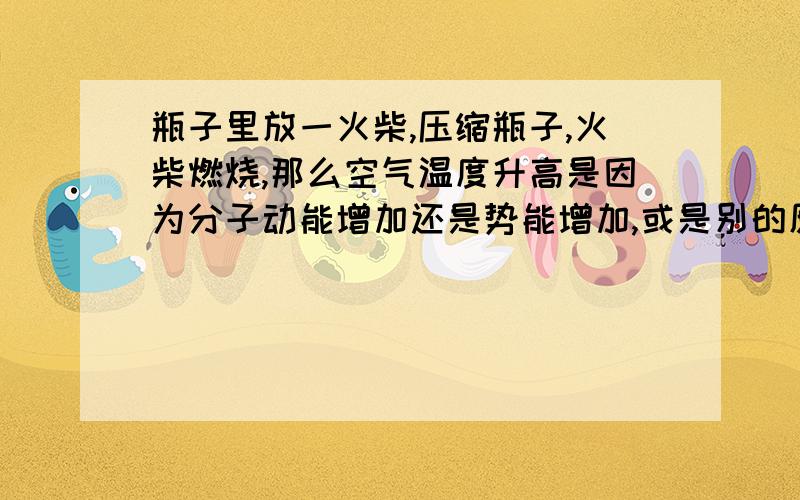 瓶子里放一火柴,压缩瓶子,火柴燃烧,那么空气温度升高是因为分子动能增加还是势能增加,或是别的原因?请问2楼的,根据题意体积是改变的,你是否说错了?谁能特别讲以下克拉伯龙方程?在此特