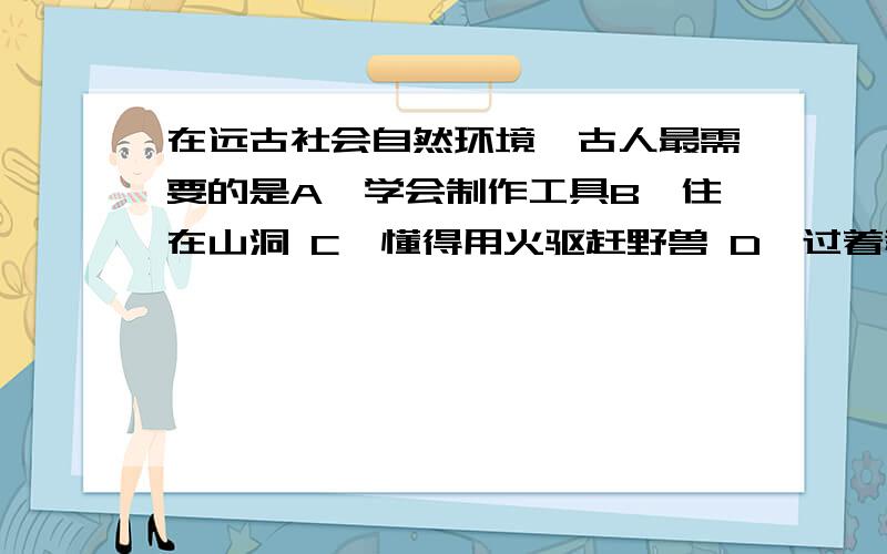 在远古社会自然环境,古人最需要的是A、学会制作工具B、住在山洞 C,懂得用火驱赶野兽 D,过着群居生活上古之世,人民少而禽兽众,人民不胜禽兽虫蛇.