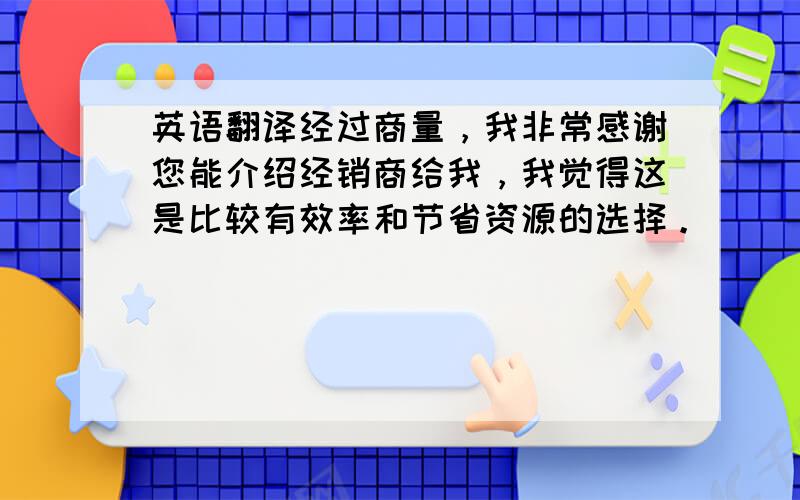 英语翻译经过商量，我非常感谢您能介绍经销商给我，我觉得这是比较有效率和节省资源的选择。