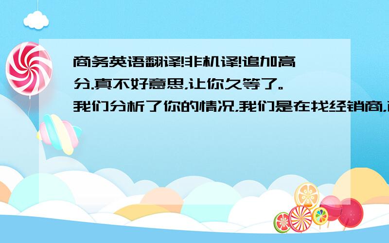 商务英语翻译!非机译!追加高分.真不好意思，让你久等了。我们分析了你的情况，我们是在找经销商，而不是零售，我向老板争取到的结果是：（订单数量）单一材质单一颜色单一尺寸最低1