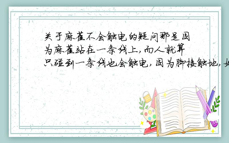 关于麻雀不会触电的疑问那是因为麻雀站在一条线上,而人就算只碰到一条线也会触电,因为脚接触地,如果脚不接触地,也就是和麻雀一样一只手碰到一根电线,其它架空,我可不想做这么危险的