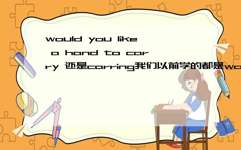 would you like a hand to carry 还是carring我们以前学的都是would like a hand to do 但是在书本上有出现了would you like a hand doing?i不清楚了,请指教