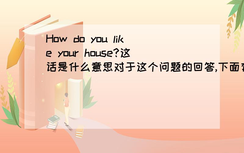 How do you like your house?这话是什么意思对于这个问题的回答,下面有四个答案A.Very goodB.Very much    C.All right  D.Fine,thank you选哪个比较适合