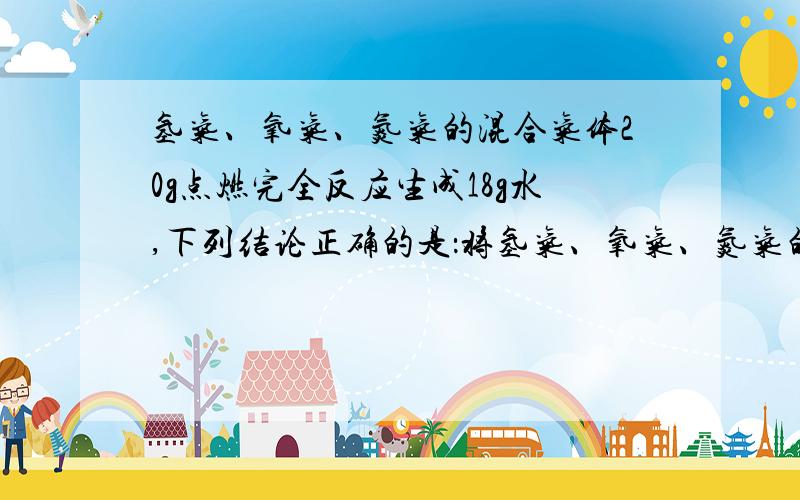 氢气、氧气、氮气的混合气体20g点燃完全反应生成18g水,下列结论正确的是：将氢气、氧气、氮气的混合气体20g点燃,完全反应生成18g水,下列结论正确的是：A.原混合气体中,氢气的质量大于2g,