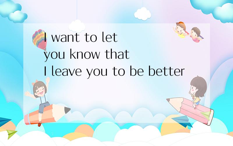 I want to let you know that I leave you to be better