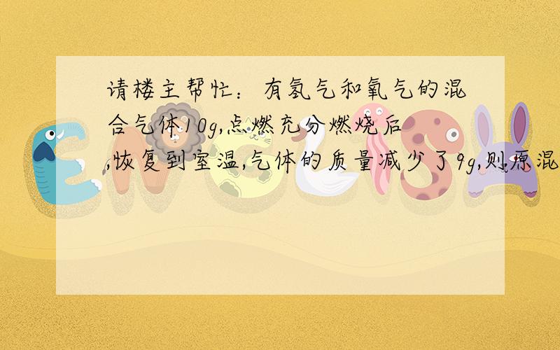 请楼主帮忙：有氢气和氧气的混合气体10g,点燃充分燃烧后,恢复到室温,气体的质量减少了9g,则原混合气体中的各成分的质量是多少?