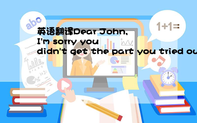 英语翻译Dear John,I'm sorry you didn't get the part you tried out for the play.I know how much you wanted to be in the play.Now you feel that maybe acting is not the right thing for you.I think you're wrong.You're a good actor.Do you remember whe