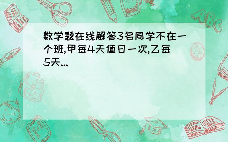 数学题在线解答3名同学不在一个班,甲每4天值日一次,乙每5天...