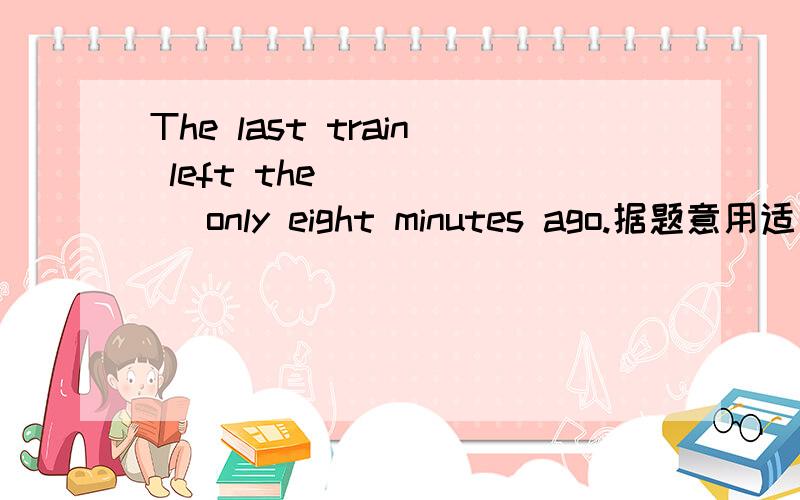 The last train left the ( )( )only eight minutes ago.据题意用适当的词填空