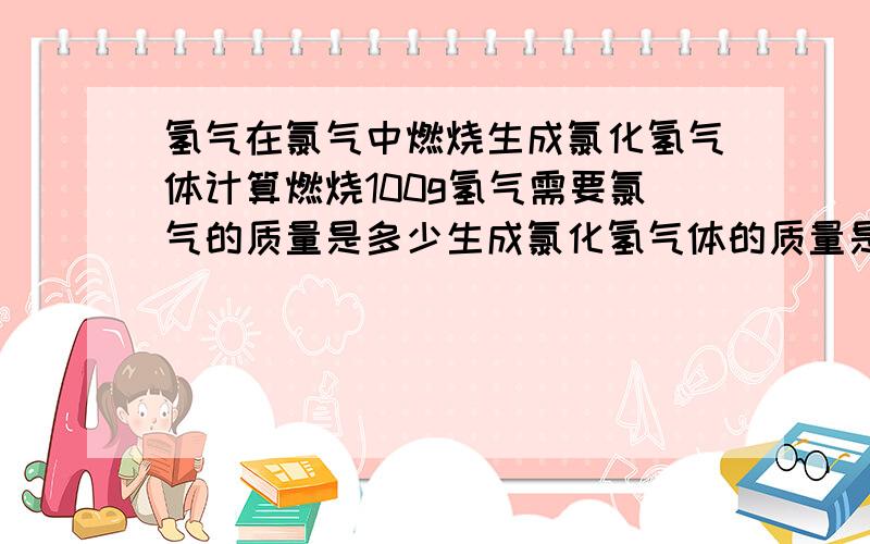 氢气在氯气中燃烧生成氯化氢气体计算燃烧100g氢气需要氯气的质量是多少生成氯化氢气体的质量是多少