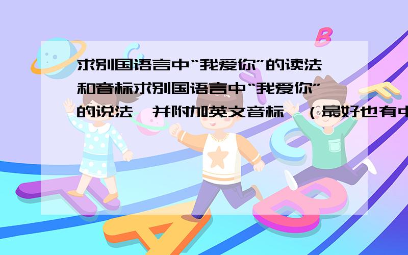 求别国语言中“我爱你”的读法和音标求别国语言中“我爱你”的说法,并附加英文音标,（最好也有中文标注）.20钟左右,越简单易学越好.